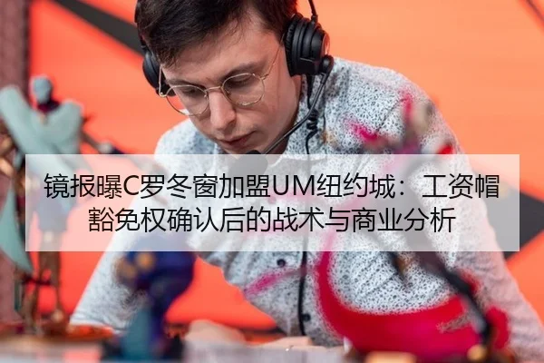 镜报曝C罗冬窗加盟UM纽约城：工资帽豁免权确认后的战术与商业分析
